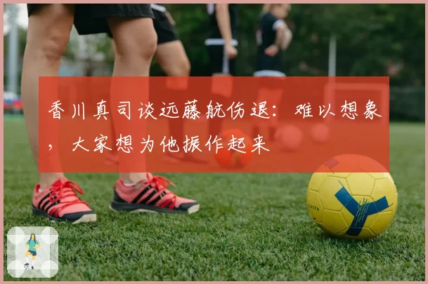 香川真司谈远藤航伤退：难以想象，大家想为他振作起来