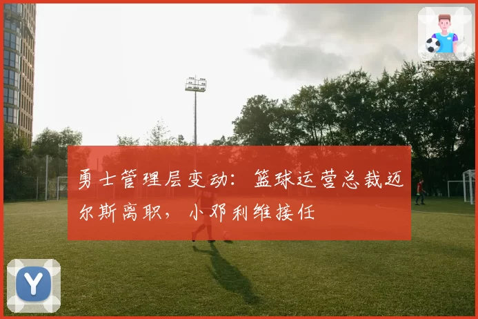 勇士管理层变动:篮球运营总裁迈尔斯离职,小邓利维接任
