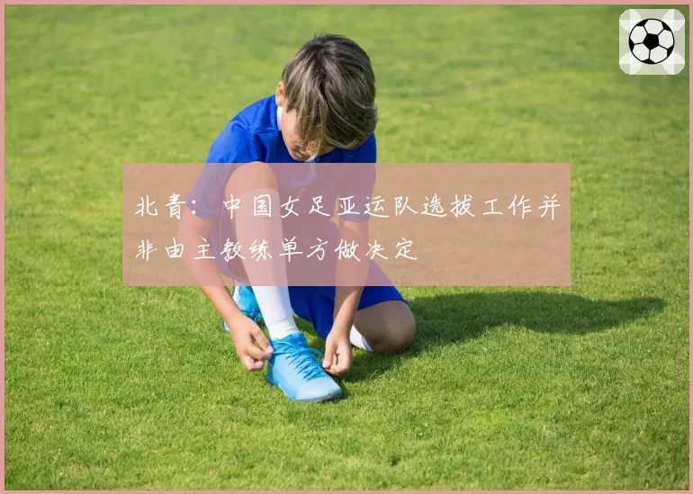 北青:中国女足亚运队选拔工作并非由主教练单方做决定