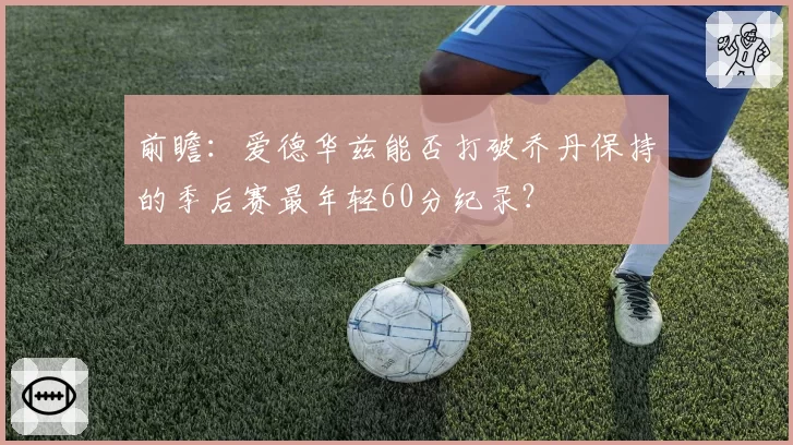 前瞻:爱德华兹能否打破乔丹保持的季后赛最年轻60分纪录?