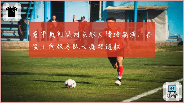 意甲裁判误判点球后情绪崩溃,在场上向双方队长痛哭道歉