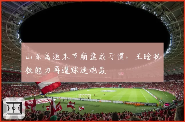山东高速末节崩盘成习惯，王晗执教能力再遭球迷炮轰