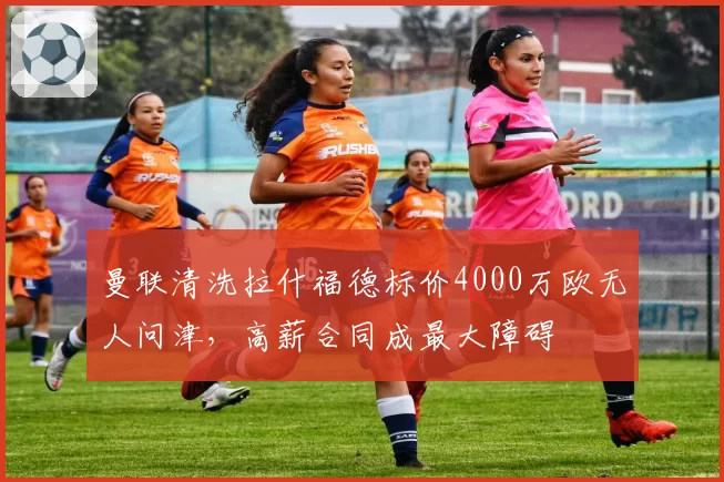 曼联清洗拉什福德标价4000万欧无人问津，高薪合同成最大障碍