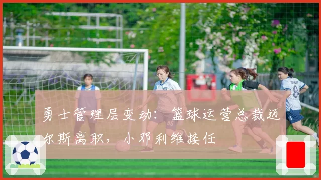 勇士管理层变动：篮球运营总裁迈尔斯离职，小邓利维接任