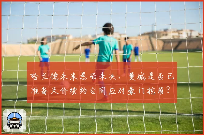 哈兰德未来悬而未决，曼城是否已准备天价续约合同应对豪门挖角？
