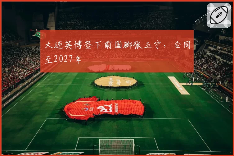 大连英博签下前国脚张玉宁,合同至2027年