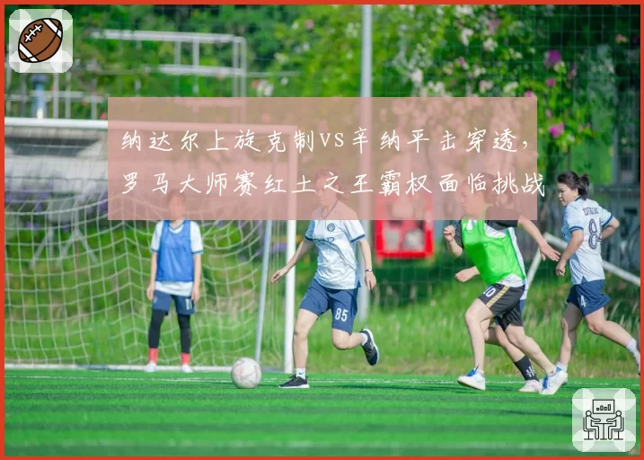 纳达尔上旋克制vs辛纳平击穿透,罗马大师赛红土之王霸权面临挑战