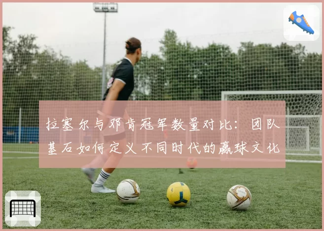 拉塞尔与邓肯冠军数量对比:团队基石如何定义不同时代的赢球文化