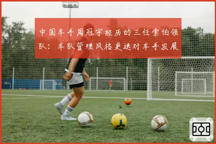 中国车手周冠宇经历的三任索伯领队：车队管理风格更迭对车手发展的具体影响