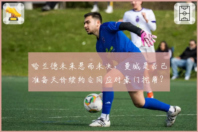 哈兰德未来悬而未决，曼城是否已准备天价续约合同应对豪门挖角？