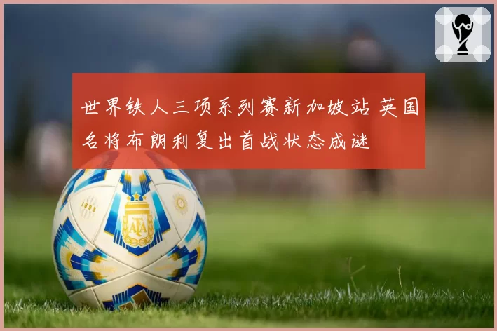 世界铁人三项系列赛新加坡站 英国名将布朗利复出首战状态成谜