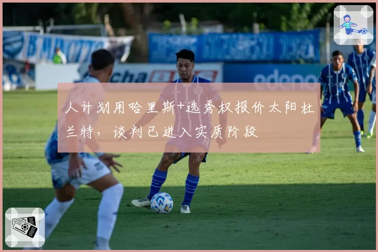 人计划用哈里斯+选秀权报价太阳杜兰特，谈判已进入实质阶段