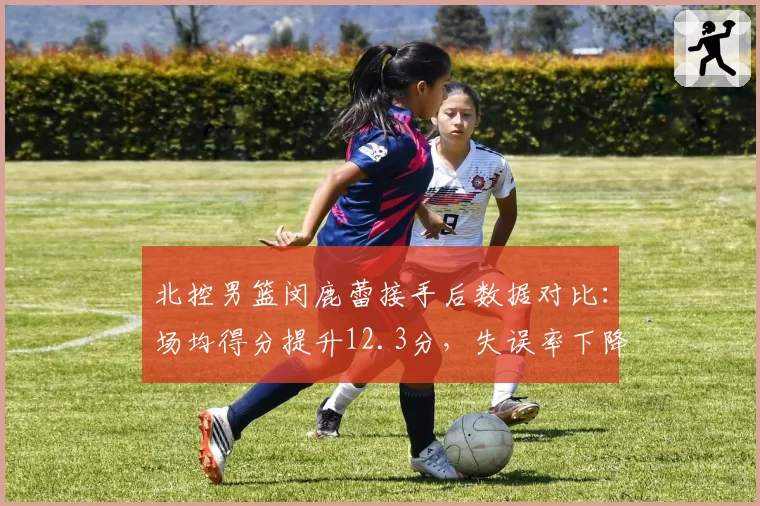 北控男篮闵鹿蕾接手后数据对比：场均得分提升12.3分，失误率下降4.7%