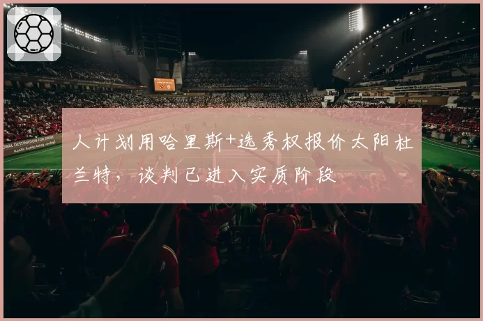 人计划用哈里斯+选秀权报价太阳杜兰特，谈判已进入实质阶段