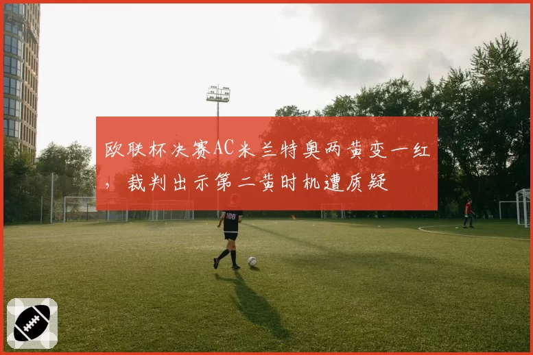 欧联杯决赛AC米兰特奥两黄变一红，裁判出示第二黄时机遭质疑