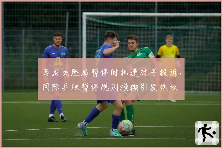 马龙决胜局暂停时机遭对手投诉,国际乒联暂停规则模糊引发热议