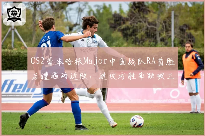 CS2哥本哈根Major中国战队RA首胜后遭遇两连败,进攻方胜率跌破三成暴露短板?