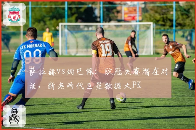 萨拉赫vs姆巴佩：欧冠决赛潜在对话，新老两代巨星数据大PK