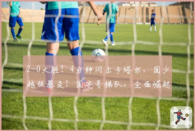 2-0大胜！4分钟闪击卡塔尔，国少越级暴走！国字号梯队，全面崛起！国足却创十年新低！邵佳一该何去何从？