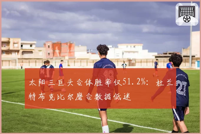 太阳三巨头合体胜率仅51.2%:杜兰特布克比尔磨合数据低迷