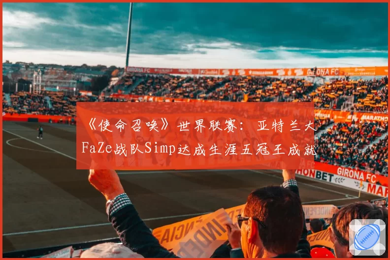 《使命召唤》世界联赛:亚特兰大FaZe战队Simp达成生涯五冠王成就