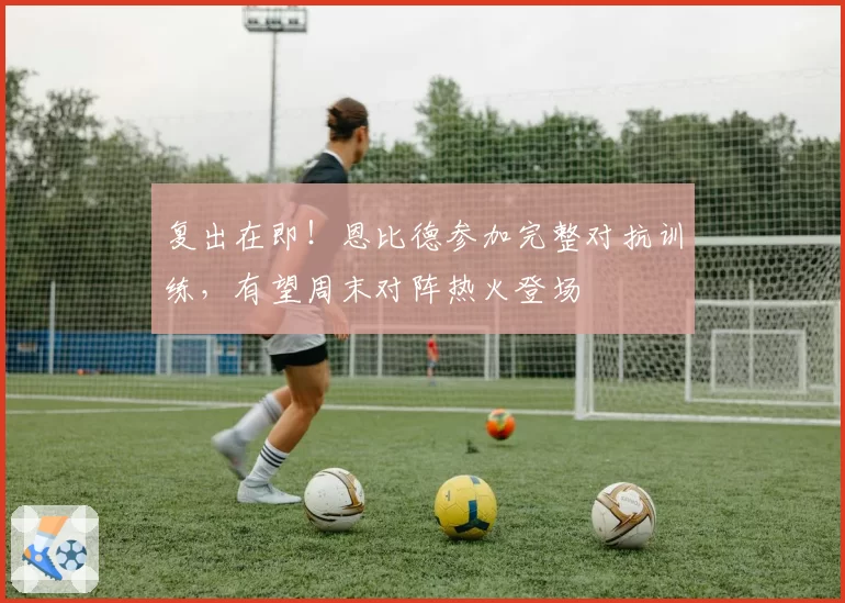 复出在即！恩比德参加完整对抗训练，有望周末对阵热火登场