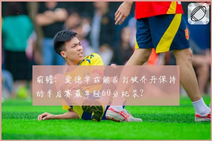 前瞻：爱德华兹能否打破乔丹保持的季后赛最年轻60分纪录？