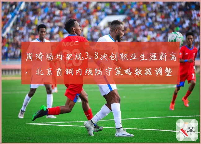 周琦场均犯规3.8次创职业生涯新高，北京首钢内线防守策略数据调整方向