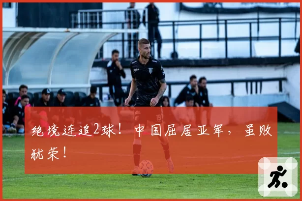 绝境连追2球！中国屈居亚军，虽败犹荣！